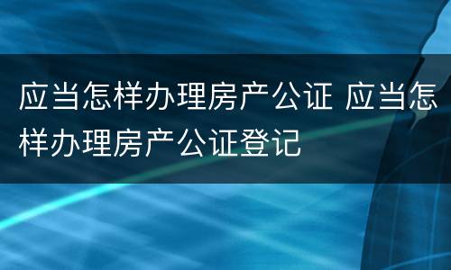 应当怎样办理房产公证 应当怎样办理房产公证登记