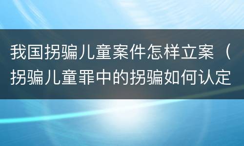 我国拐骗儿童案件怎样立案（拐骗儿童罪中的拐骗如何认定）