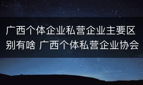 广西个体企业私营企业主要区别有啥 广西个体私营企业协会