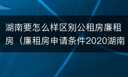 湖南要怎么样区别公租房廉租房（廉租房申请条件2020湖南）