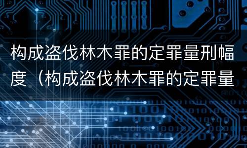 构成盗伐林木罪的定罪量刑幅度（构成盗伐林木罪的定罪量刑幅度是多少）