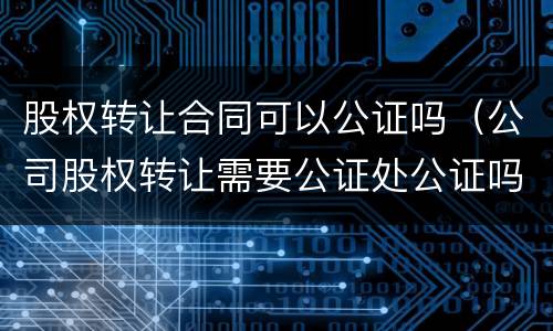 股权转让合同可以公证吗（公司股权转让需要公证处公证吗?）