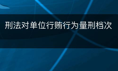 刑法对单位行贿行为量刑档次
