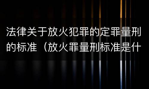 法律关于放火犯罪的定罪量刑的标准（放火罪量刑标准是什么）