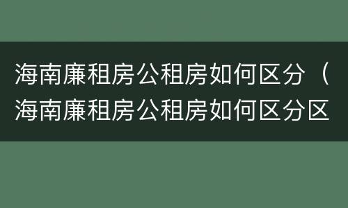 海南廉租房公租房如何区分（海南廉租房公租房如何区分区域）