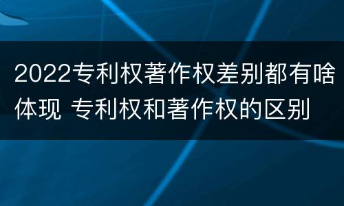 2022专利权著作权差别都有啥体现 专利权和著作权的区别