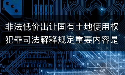 非法低价出让国有土地使用权犯罪司法解释规定重要内容是什么