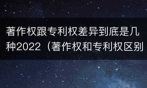 著作权跟专利权差异到底是几种2022（著作权和专利权区别）