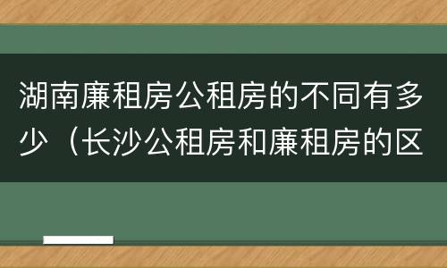 湖南廉租房公租房的不同有多少（长沙公租房和廉租房的区别）