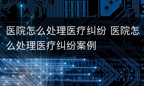 医院怎么处理医疗纠纷 医院怎么处理医疗纠纷案例