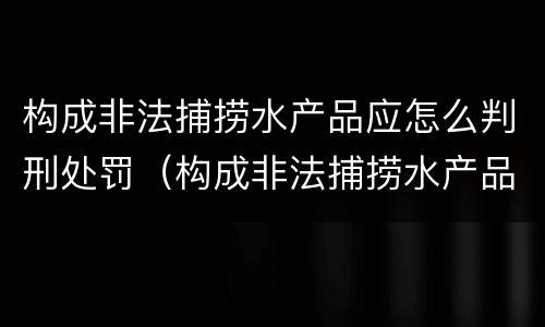 构成非法捕捞水产品应怎么判刑处罚（构成非法捕捞水产品应怎么判刑处罚案例）