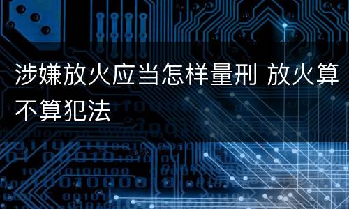 涉嫌放火应当怎样量刑 放火算不算犯法