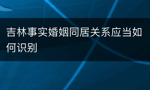 吉林事实婚姻同居关系应当如何识别
