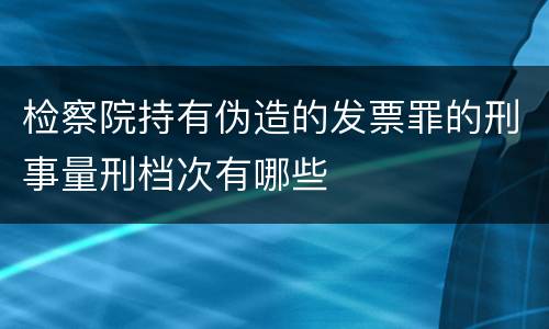 检察院持有伪造的发票罪的刑事量刑档次有哪些