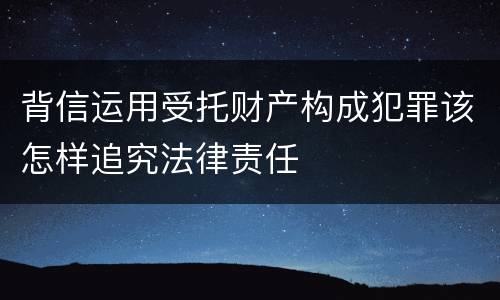 背信运用受托财产构成犯罪该怎样追究法律责任
