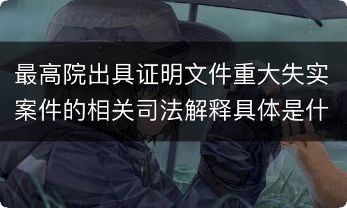 最高院出具证明文件重大失实案件的相关司法解释具体是什么规定