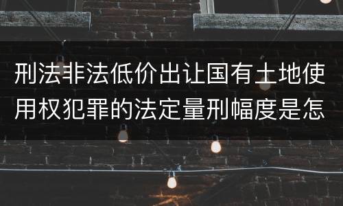 刑法非法低价出让国有土地使用权犯罪的法定量刑幅度是怎样的