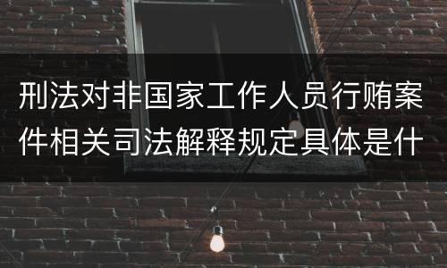 刑法对非国家工作人员行贿案件相关司法解释规定具体是什么重要内容