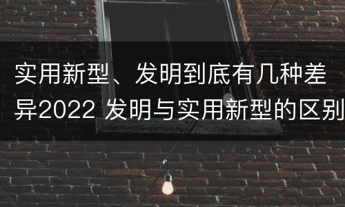 实用新型、发明到底有几种差异2022 发明与实用新型的区别有哪些