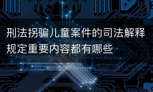刑法拐骗儿童案件的司法解释规定重要内容都有哪些