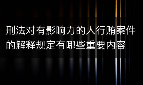 刑法对有影响力的人行贿案件的解释规定有哪些重要内容