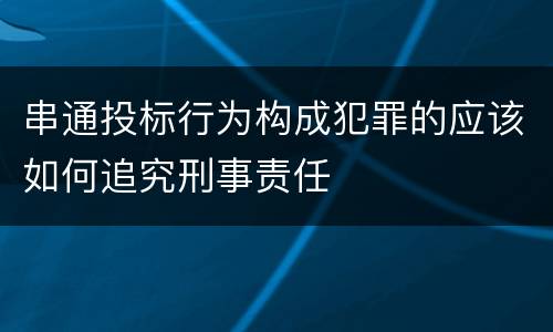 串通投标行为构成犯罪的应该如何追究刑事责任