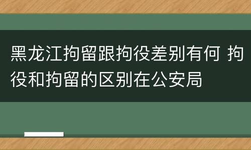 黑龙江拘留跟拘役差别有何 拘役和拘留的区别在公安局