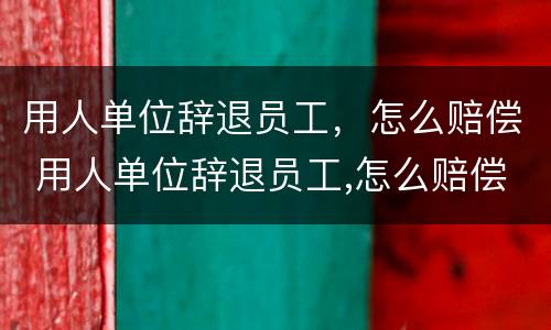 用人单位辞退员工，怎么赔偿 用人单位辞退员工,怎么赔偿的