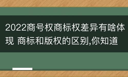 2022商号权商标权差异有啥体现 商标和版权的区别,你知道多少?