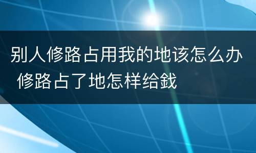 别人修路占用我的地该怎么办 修路占了地怎样给鈛