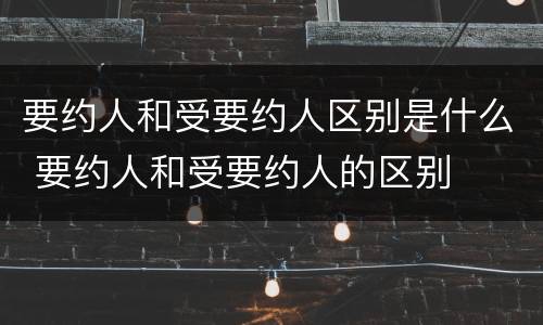 要约人和受要约人区别是什么 要约人和受要约人的区别