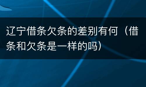 辽宁借条欠条的差别有何（借条和欠条是一样的吗）