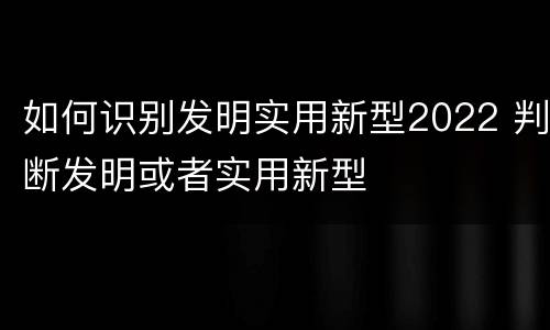 如何识别发明实用新型2022 判断发明或者实用新型