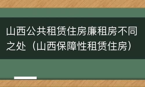 山西公共租赁住房廉租房不同之处（山西保障性租赁住房）