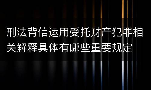 刑法背信运用受托财产犯罪相关解释具体有哪些重要规定