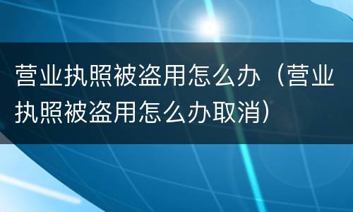 营业执照被盗用怎么办（营业执照被盗用怎么办取消）