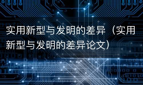 实用新型与发明的差异（实用新型与发明的差异论文）