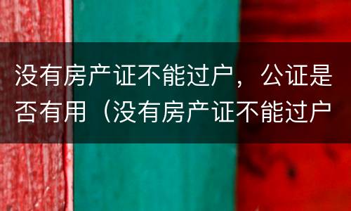 没有房产证不能过户，公证是否有用（没有房产证不能过户,公证是否有用呢）