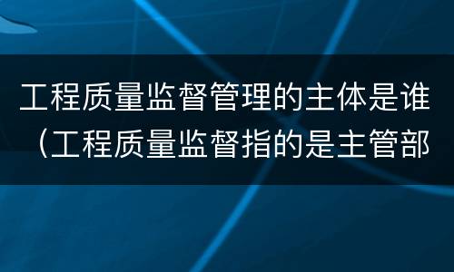 工程质量监督管理的主体是谁（工程质量监督指的是主管部门对工程实体质量情况）