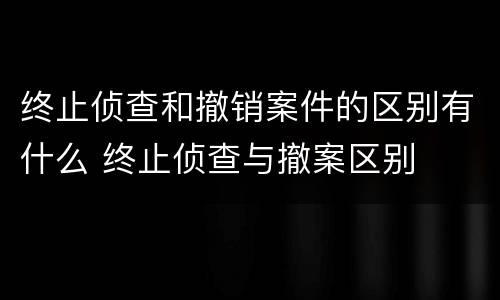 终止侦查和撤销案件的区别有什么 终止侦查与撤案区别