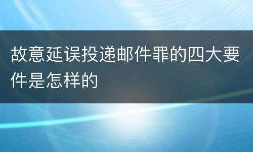 故意延误投递邮件罪的四大要件是怎样的