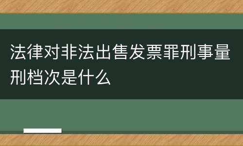 法律对非法出售发票罪刑事量刑档次是什么