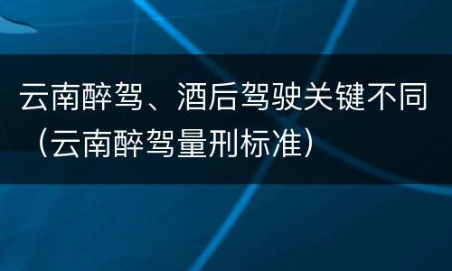 云南醉驾、酒后驾驶关键不同（云南醉驾量刑标准）