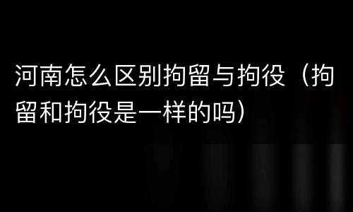 河南怎么区别拘留与拘役（拘留和拘役是一样的吗）