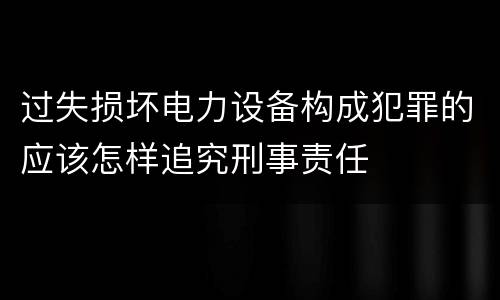 过失损坏电力设备构成犯罪的应该怎样追究刑事责任