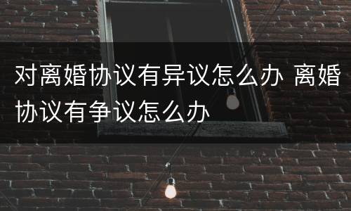 对离婚协议有异议怎么办 离婚协议有争议怎么办