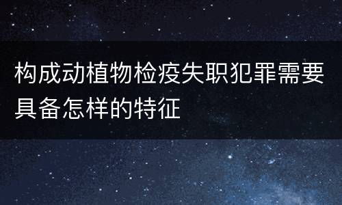 构成动植物检疫失职犯罪需要具备怎样的特征