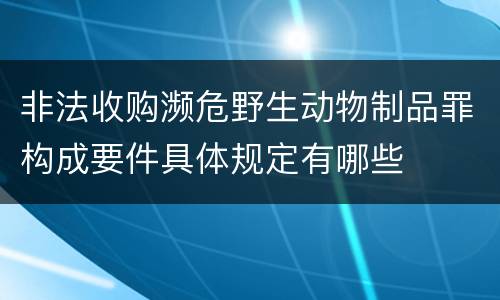 非法收购濒危野生动物制品罪构成要件具体规定有哪些