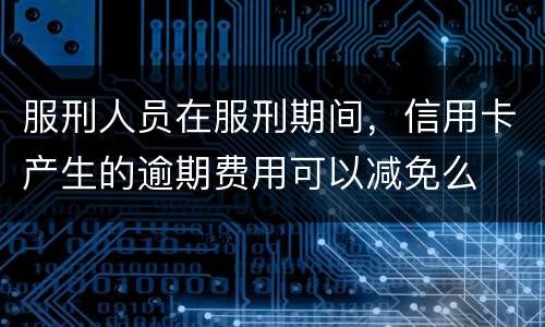 服刑人员在服刑期间，信用卡产生的逾期费用可以减免么