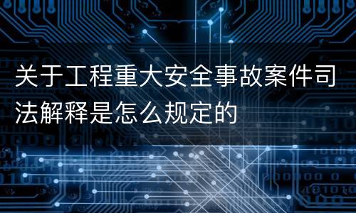 关于工程重大安全事故案件司法解释是怎么规定的